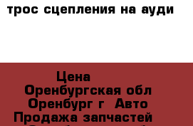 трос сцепления на ауди 80 › Цена ­ 550 - Оренбургская обл., Оренбург г. Авто » Продажа запчастей   . Оренбургская обл.,Оренбург г.